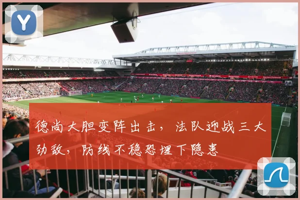 德尚大胆变阵出击，法队迎战三大劲敌，防线不稳恐埋下隐患