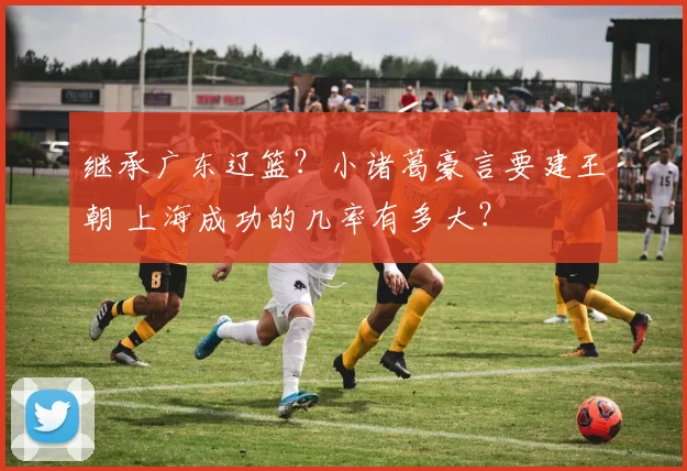 继承广东辽篮?小诸葛豪言要建王朝 上海成功的几率有多大?
