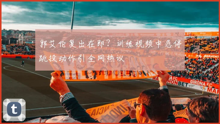 郭艾伦复出在即？训练视频中急停跳投动作引全网热议